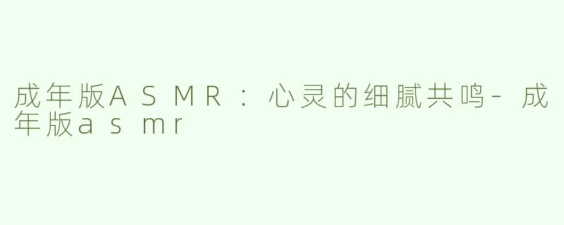 成年版ASMR：心灵的细腻共鸣-成年版asmr