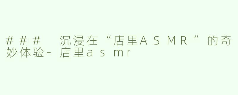 ### 沉浸在“店里ASMR”的奇妙体验-店里asmr