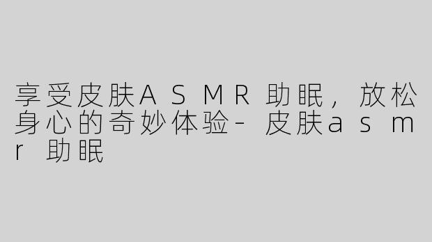 享受皮肤ASMR助眠，放松身心的奇妙体验-皮肤asmr助眠