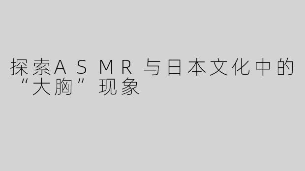 探索ASMR与日本文化中的“大胸”现象