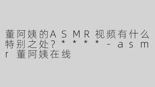 董阿姨的ASMR视频有什么特别之处？****