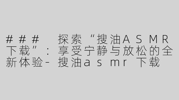 ### 探索“搜油ASMR下载”：享受宁静与放松的全新体验-搜油asmr下载