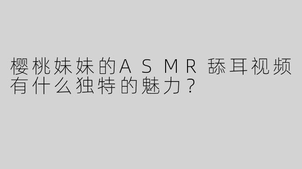 樱桃妹妹的ASMR舔耳视频有什么独特的魅力？