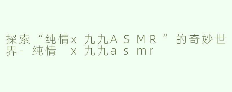探索“纯情x九九ASMR”的奇妙世界-纯情 x九九asmr