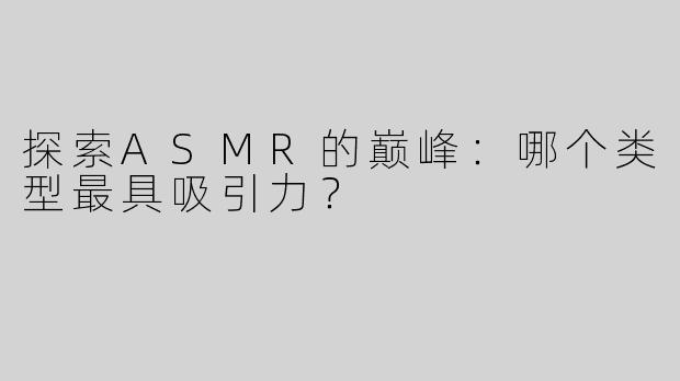 探索ASMR的巅峰：哪个类型最具吸引力？
