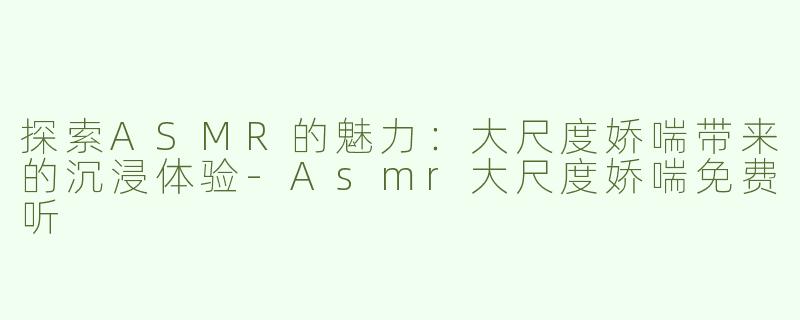 探索ASMR的魅力：大尺度娇喘带来的沉浸体验-Asmr大尺度娇喘免费听