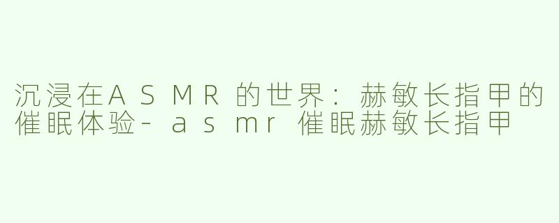 沉浸在ASMR的世界：赫敏长指甲的催眠体验