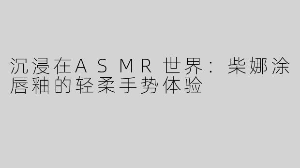 沉浸在ASMR世界：柴娜涂唇釉的轻柔手势体验