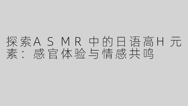 探索ASMR中的日语高H元素：感官体验与情感共鸣