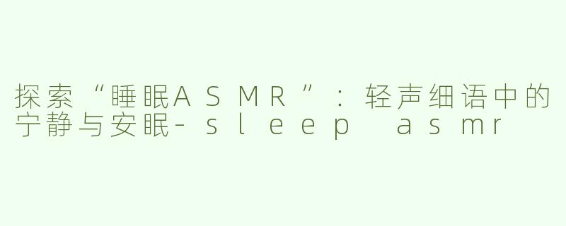 探索“睡眠ASMR”：轻声细语中的宁静与安眠-sleep asmr