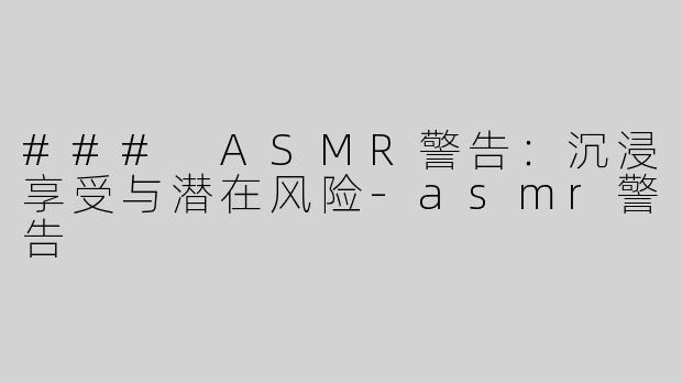 ### ASMR警告：沉浸享受与潜在风险-asmr警告