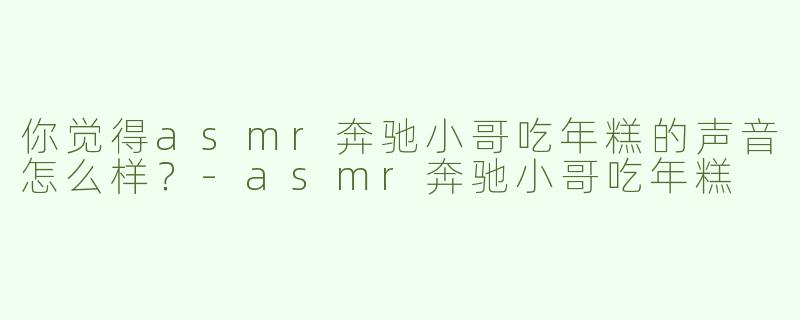 你觉得asmr奔驰小哥吃年糕的声音怎么样？