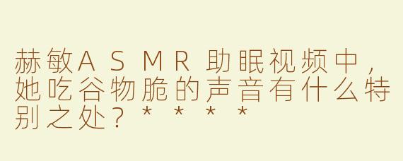 赫敏ASMR助眠视频中，她吃谷物脆的声音有什么特别之处？****