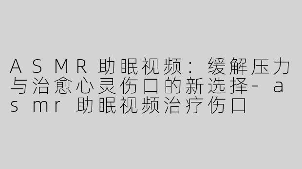 ASMR助眠视频：缓解压力与治愈心灵伤口的新选择-asmr助眠视频治疗伤口