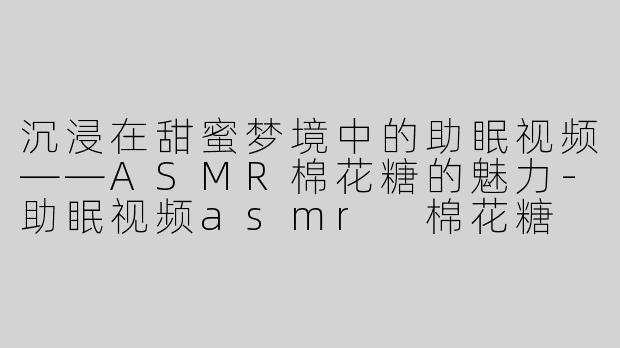 沉浸在甜蜜梦境中的助眠视频——ASMR棉花糖的魅力
