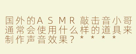 国外的ASMR敲击音小哥通常会使用什么样的道具来制作声音效果？****