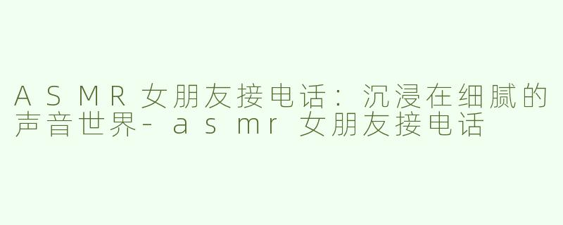 ASMR女朋友接电话：沉浸在细腻的声音世界-asmr女朋友接电话