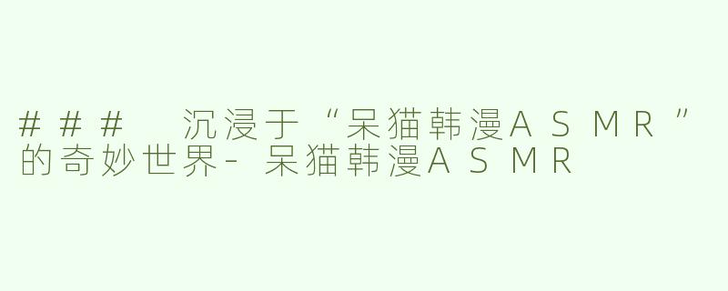 ### 沉浸于“呆猫韩漫ASMR”的奇妙世界