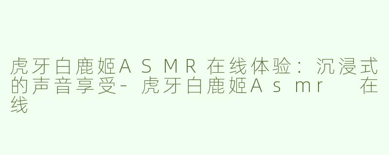 虎牙白鹿姬ASMR在线体验：沉浸式的声音享受-虎牙白鹿姬Asmr 在线