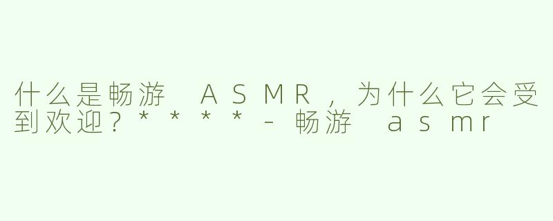什么是畅游 ASMR，为什么它会受到欢迎？****