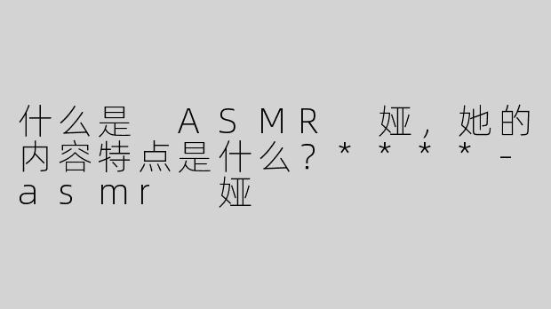 什么是 ASMR 娅，她的内容特点是什么？****
