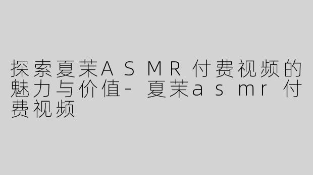 探索夏茉ASMR付费视频的魅力与价值