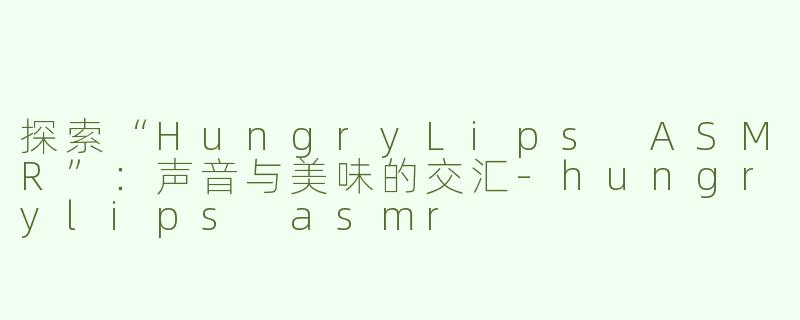 探索“HungryLips ASMR”：声音与美味的交汇-hungrylips asmr