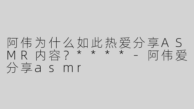 阿伟为什么如此热爱分享ASMR内容？****