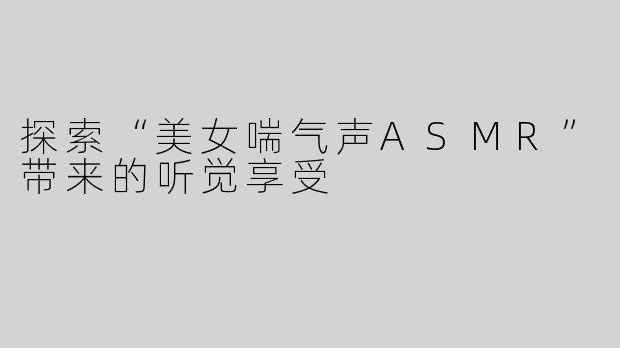 探索“美女喘气声ASMR”带来的听觉享受