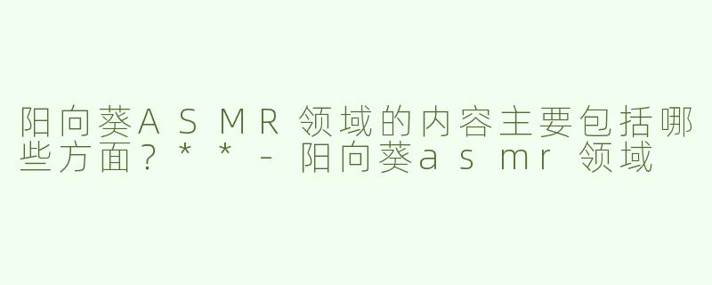 阳向葵ASMR领域的内容主要包括哪些方面？**