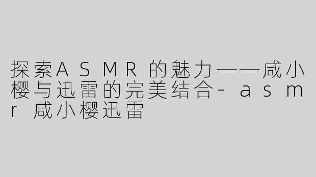 探索ASMR的魅力——咸小樱与迅雷的完美结合-asmr咸小樱迅雷