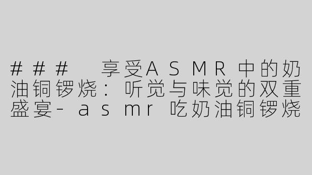 ### 享受ASMR中的奶油铜锣烧：听觉与味觉的双重盛宴-asmr吃奶油铜锣烧