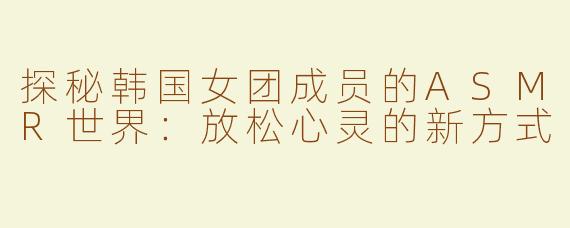 探秘韩国女团成员的ASMR世界：放松心灵的新方式
