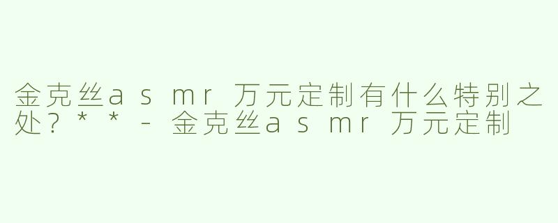 金克丝asmr万元定制有什么特别之处？**-金克丝asmr万元定制