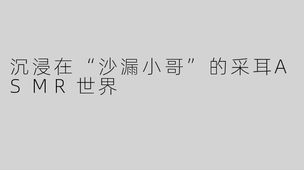 沉浸在“沙漏小哥”的采耳ASMR世界