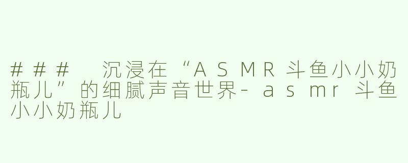 ### 沉浸在“ASMR斗鱼小小奶瓶儿”的细腻声音世界