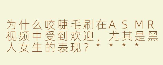 为什么咬睫毛刷在ASMR视频中受到欢迎，尤其是黑人女生的表现？****