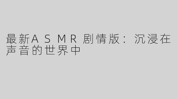 最新ASMR剧情版：沉浸在声音的世界中
