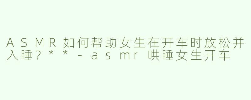 ASMR如何帮助女生在开车时放松并入睡？**