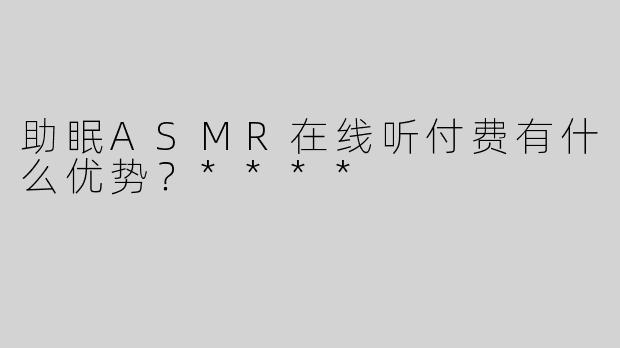 助眠ASMR在线听付费有什么优势？****