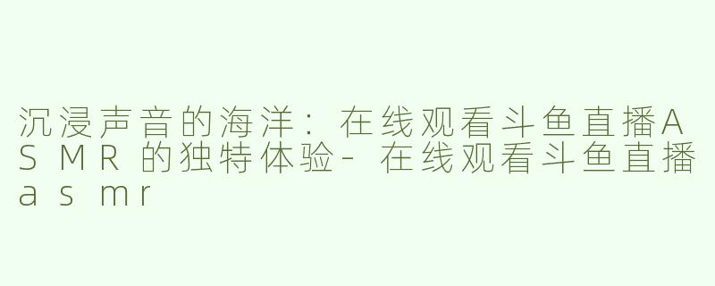 沉浸声音的海洋：在线观看斗鱼直播ASMR的独特体验-在线观看斗鱼直播asmr