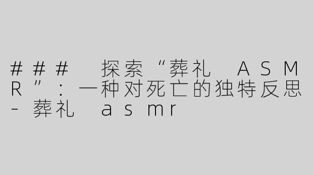 ### 探索“葬礼 ASMR”：一种对死亡的独特反思-葬礼 asmr