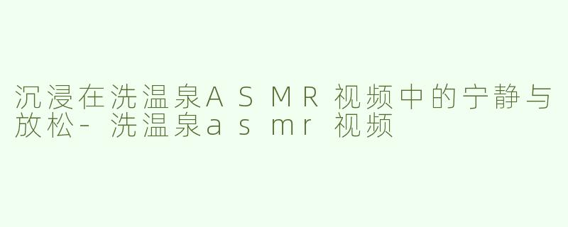 沉浸在洗温泉ASMR视频中的宁静与放松-洗温泉asmr视频