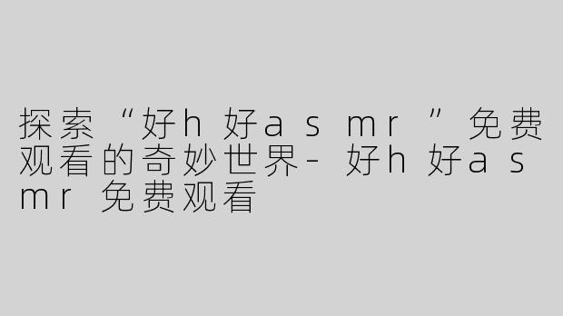 探索“好h好asmr”免费观看的奇妙世界