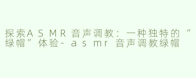 探索ASMR音声调教：一种独特的“绿帽”体验-asmr音声调教绿帽