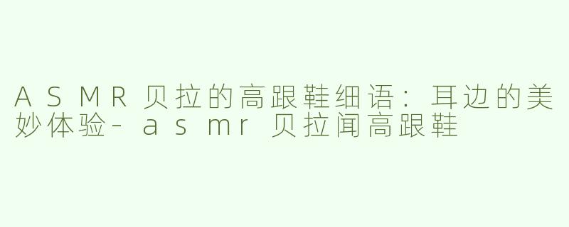 ASMR贝拉的高跟鞋细语：耳边的美妙体验-asmr贝拉闻高跟鞋
