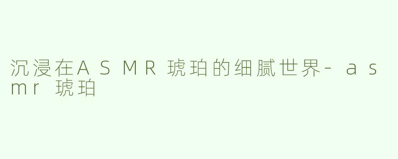 沉浸在ASMR琥珀的细腻世界-asmr琥珀