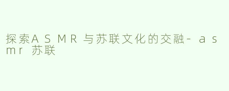 探索ASMR与苏联文化的交融-asmr苏联
