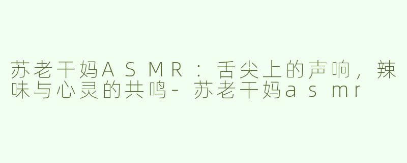 苏老干妈ASMR：舌尖上的声响，辣味与心灵的共鸣-苏老干妈asmr