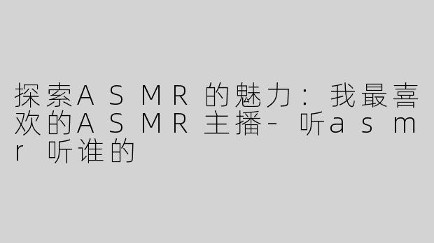 探索ASMR的魅力：我最喜欢的ASMR主播-听asmr听谁的